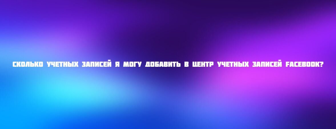 Сколько учетных записей я могу добавить в Центр учетных записей Facebook?